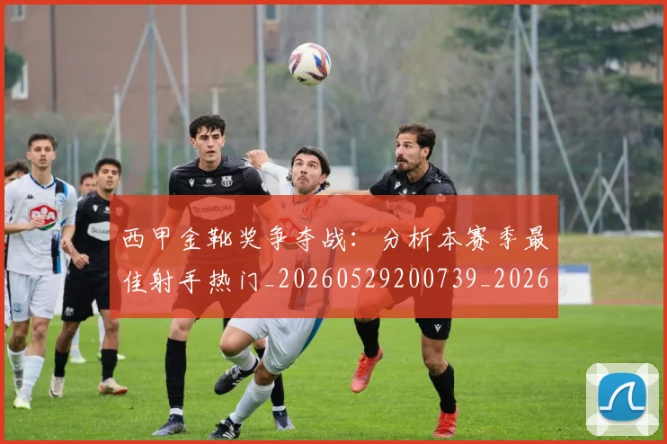 西甲金靴奖争夺战：分析本赛季最佳射手热门_20260529200739_20260703181939