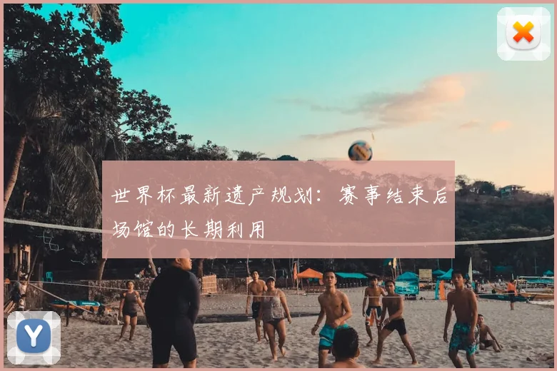 世界杯最新遗产规划：赛事结束后场馆的长期利用