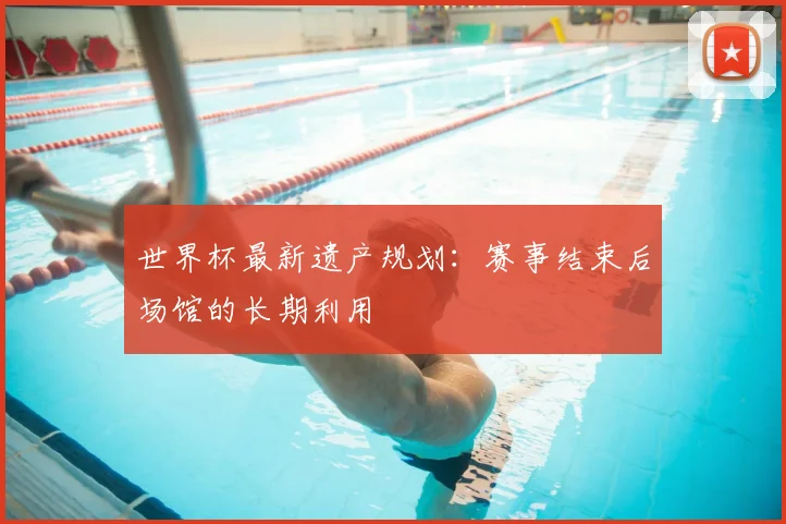 世界杯最新遗产规划：赛事结束后场馆的长期利用